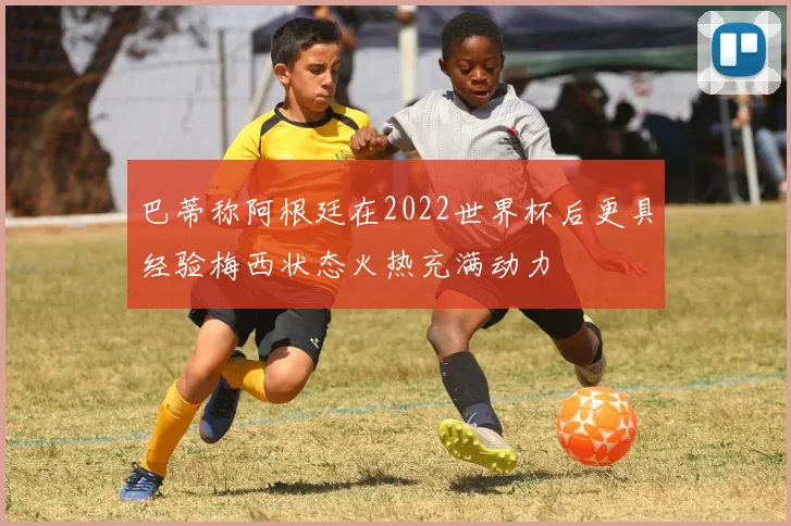 巴蒂称阿根廷在2022世界杯后更具经验梅西状态火热充满动力