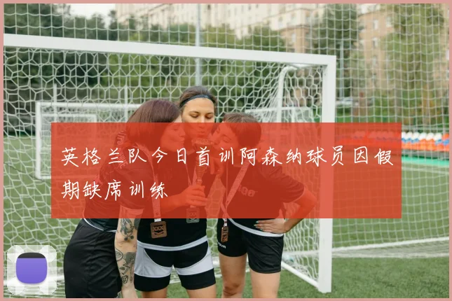 英格兰队今日首训阿森纳球员因假期缺席训练