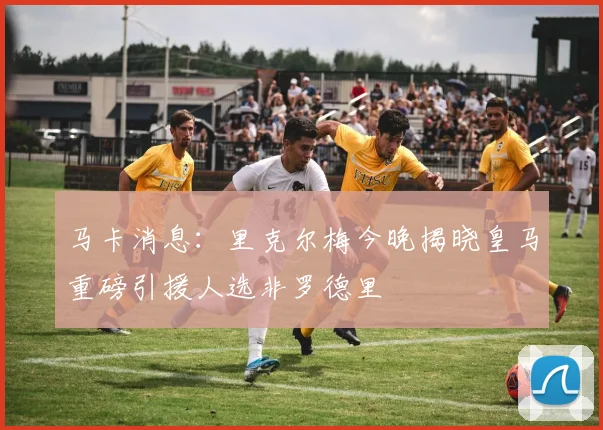 马卡消息：里克尔梅今晚揭晓皇马重磅引援人选非罗德里