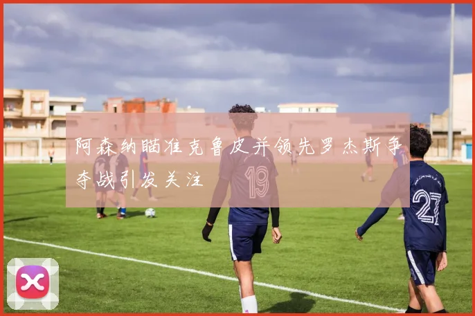 阿森纳瞄准克鲁皮并领先罗杰斯争夺战引发关注