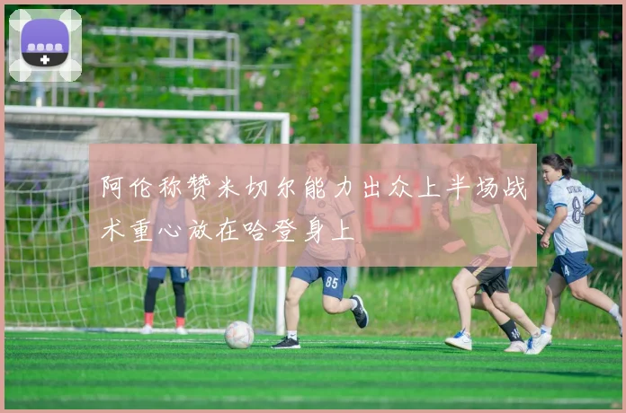 阿伦称赞米切尔能力出众上半场战术重心放在哈登身上