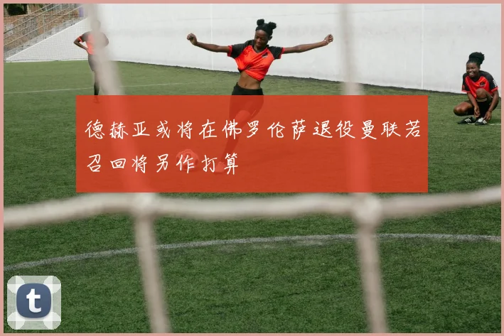 德赫亚或将在佛罗伦萨退役曼联若召回将另作打算