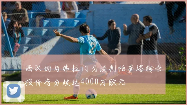 西汉姆与弗拉门戈谈判帕奎塔转会报价存分歧达4000万欧元