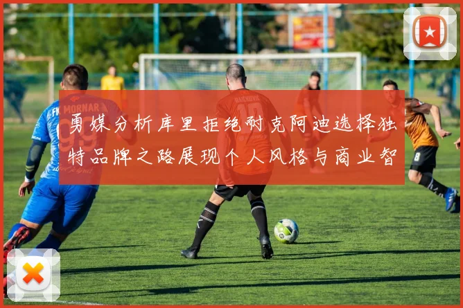 勇媒分析库里拒绝耐克阿迪选择独特品牌之路展现个人风格与商业智慧