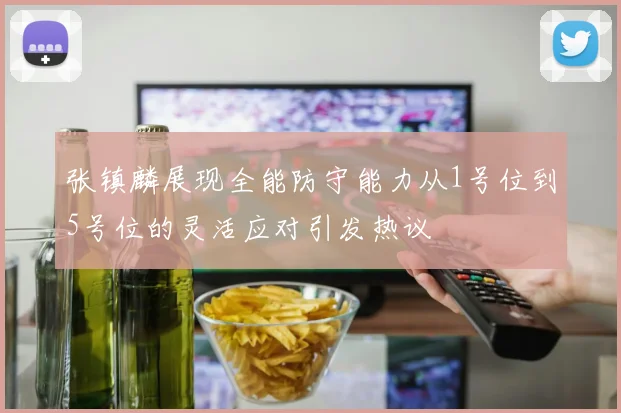 张镇麟展现全能防守能力从1号位到5号位的灵活应对引发热议