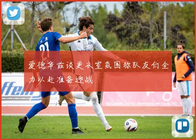 爱德华兹谈更衣室氛围称队友们全力以赴准备迎战
