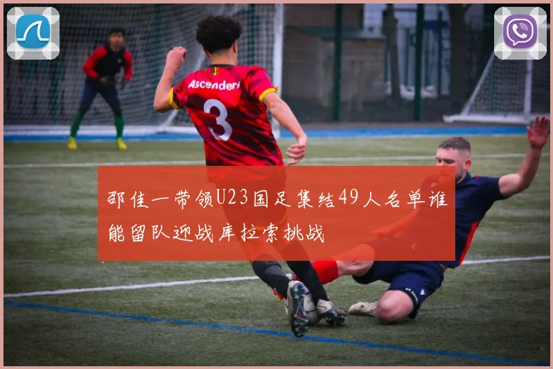 邵佳一带领U23国足集结49人名单谁能留队迎战库拉索挑战