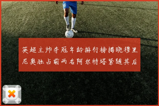 英超主帅夺冠年龄排行榜揭晓穆里尼奥独占前两名阿尔特塔紧随其后