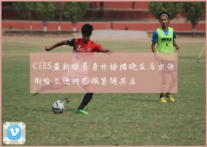 CIES最新球员身价榜揭晓亚马尔领衔哈兰德姆巴佩紧随其后