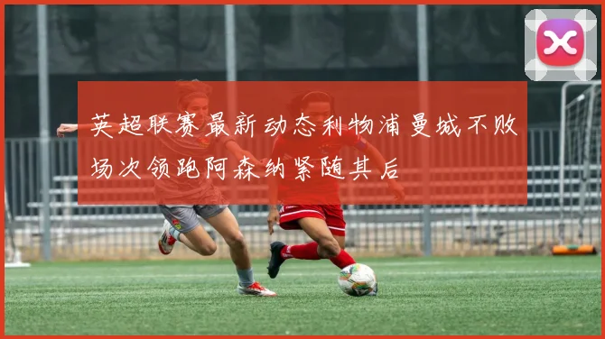 英超联赛最新动态利物浦曼城不败场次领跑阿森纳紧随其后