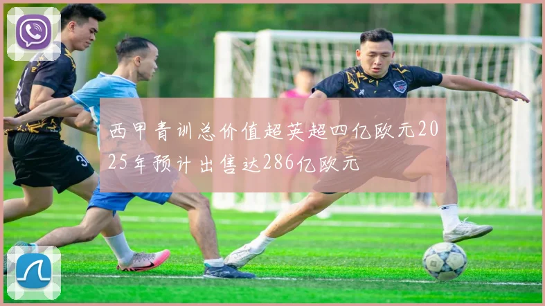 西甲青训总价值超英超四亿欧元2025年预计出售达286亿欧元